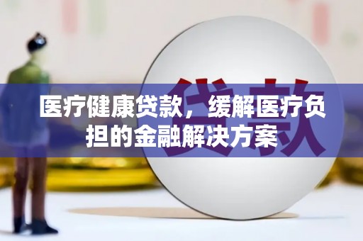 潜江医疗健康贷款，缓解医疗负担的金融解决方案
