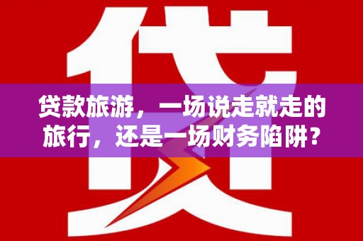 潜江贷款旅游，一场说走就走的旅行，还是一场财务陷阱？