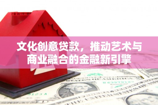 潜江文化创意贷款，推动艺术与商业融合的金融新引擎