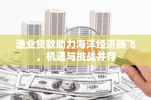 潜江渔业贷款助力海洋经济腾飞，机遇与挑战并存