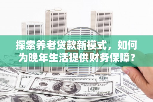 潜江探索养老贷款新模式，如何为晚年生活提供财务保障？