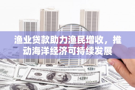 潜江渔业贷款助力渔民增收，推动海洋经济可持续发展