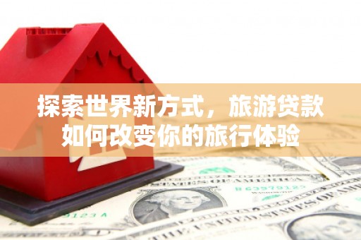 潜江探索世界新方式，旅游贷款如何改变你的旅行体验