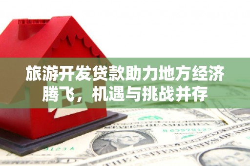 潜江旅游开发贷款助力地方经济腾飞，机遇与挑战并存