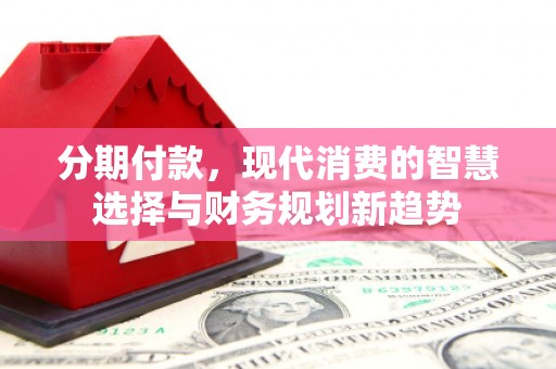 潜江分期付款，现代消费的智慧选择与财务规划新趋势