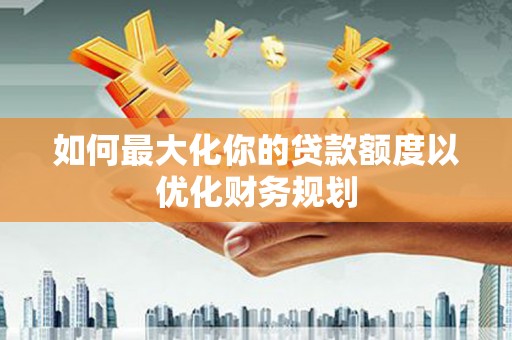 潜江如何最大化你的贷款额度以优化财务规划