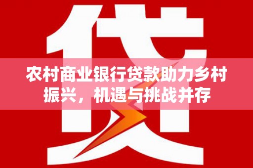 潜江农村商业银行贷款助力乡村振兴，机遇与挑战并存